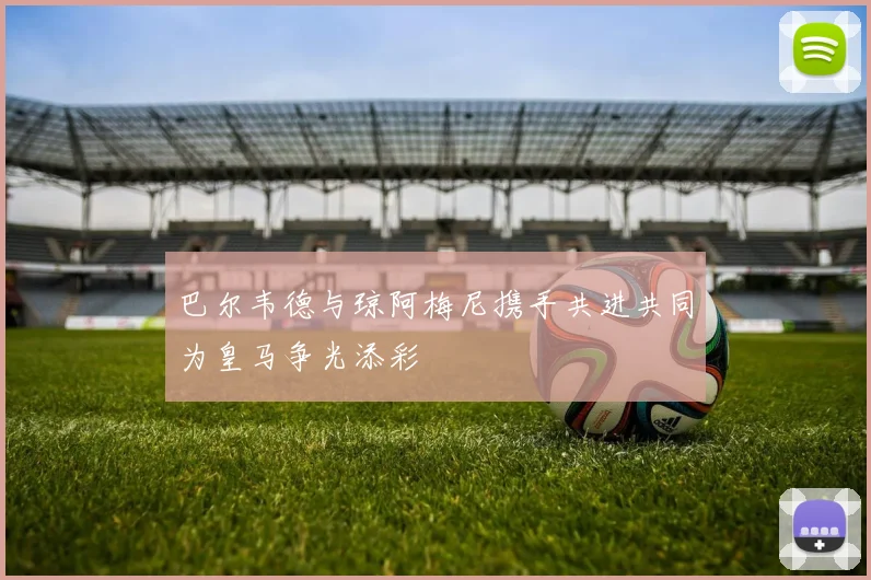 巴尔韦德与琼阿梅尼携手共进共同为皇马争光添彩