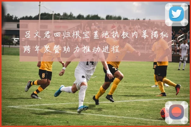 吕文君回归根宝基地执教内幕揭秘跨年聚餐助力推动进程