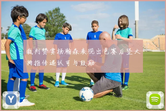 裁判赞赏杨瀚森表现出色赛后竖大拇指传递认可与鼓励
