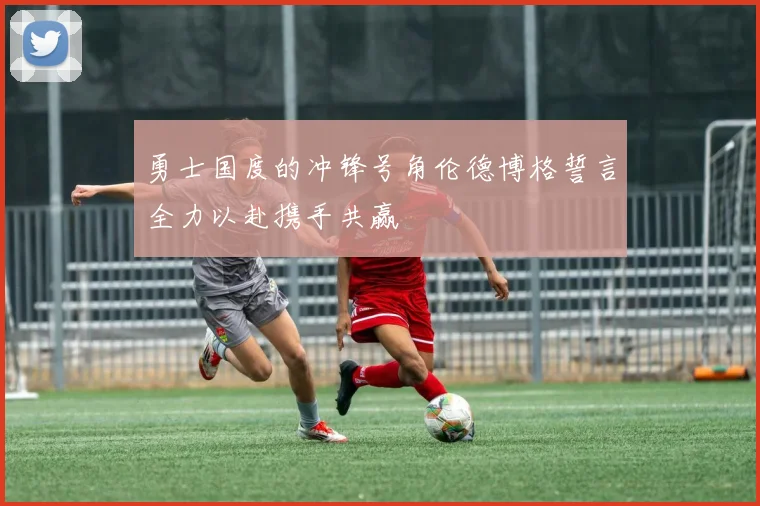勇士国度的冲锋号角伦德博格誓言全力以赴携手共赢
