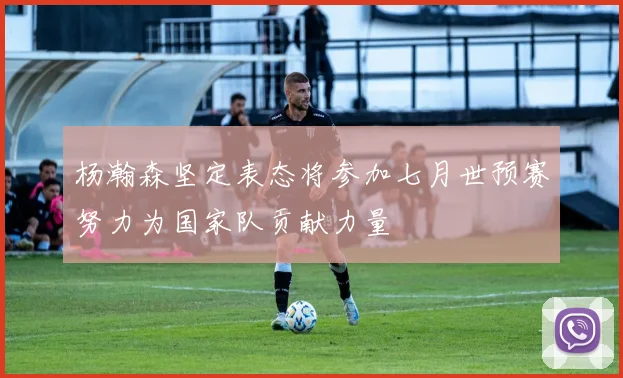 杨瀚森坚定表态将参加七月世预赛努力为国家队贡献力量
