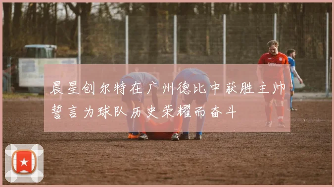 晨星创尔特在广州德比中获胜主帅誓言为球队历史荣耀而奋斗
