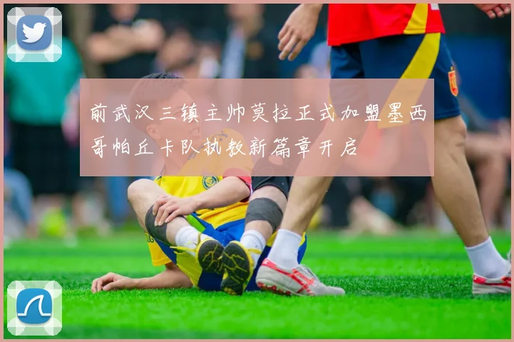 前武汉三镇主帅莫拉正式加盟墨西哥帕丘卡队执教新篇章开启