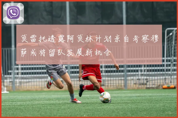 莫雷托透露阿莫林计划亲自考察穆萨或将留队发展新机会