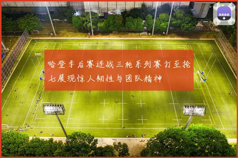 哈登季后赛连战三轮系列赛打至抢七展现惊人韧性与团队精神