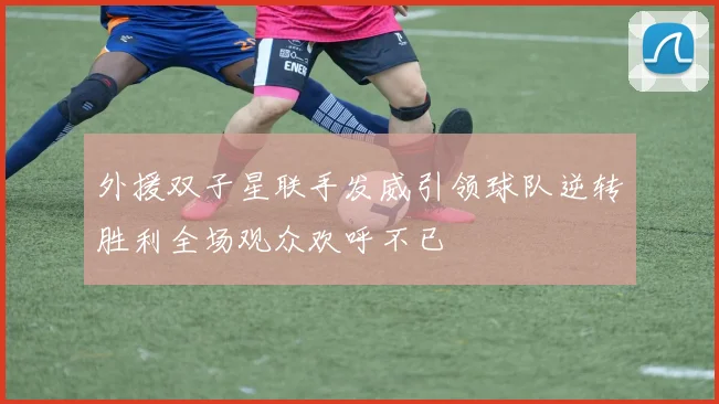 外援双子星联手发威引领球队逆转胜利全场观众欢呼不已