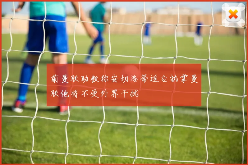 前曼联助教称安切洛蒂适合执掌曼联他将不受外界干扰