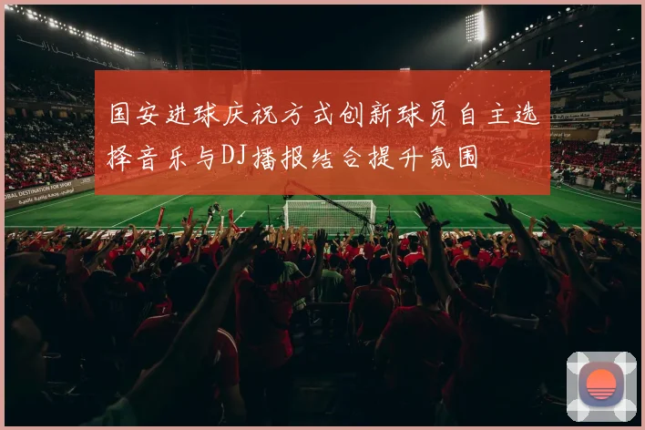 国安进球庆祝方式创新球员自主选择音乐与DJ播报结合提升氛围