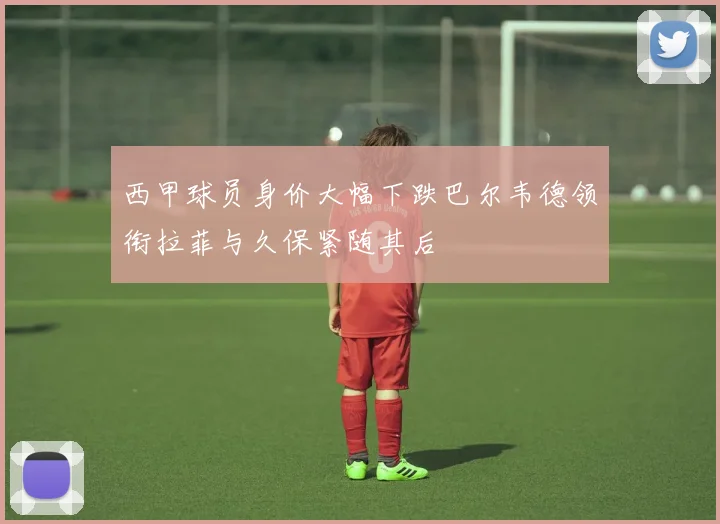 西甲球员身价大幅下跌巴尔韦德领衔拉菲与久保紧随其后