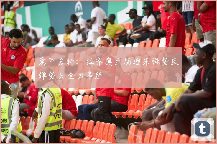 意甲分析：拉齐奥主场迎来强势反弹势头全力争胜