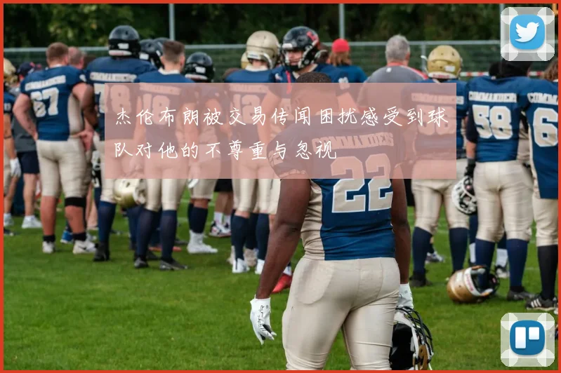 杰伦布朗被交易传闻困扰感受到球队对他的不尊重与忽视