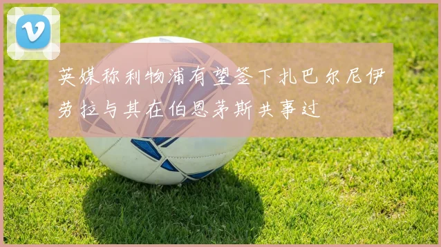 英媒称利物浦有望签下扎巴尔尼伊劳拉与其在伯恩茅斯共事过