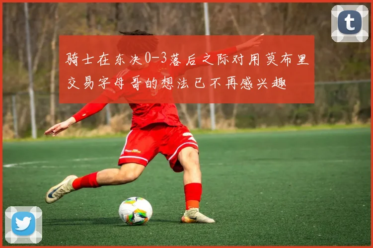 骑士在东决0-3落后之际对用莫布里交易字母哥的想法已不再感兴趣