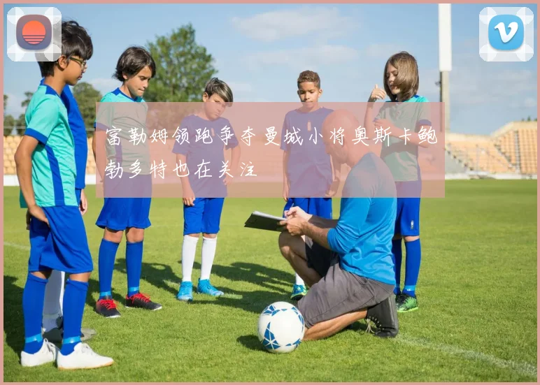 富勒姆领跑争夺曼城小将奥斯卡鲍勃多特也在关注