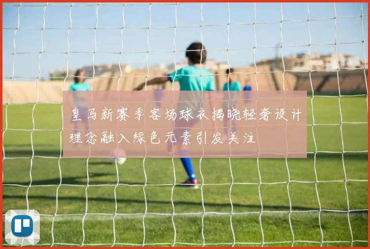 皇马新赛季客场球衣揭晓轻奢设计理念融入绿色元素引发关注