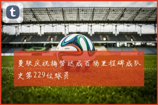 曼联庆祝梅努达成百场里程碑成队史第229位球员