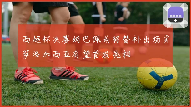 西超杯决赛姆巴佩或将替补出场贡萨洛加西亚有望首发亮相