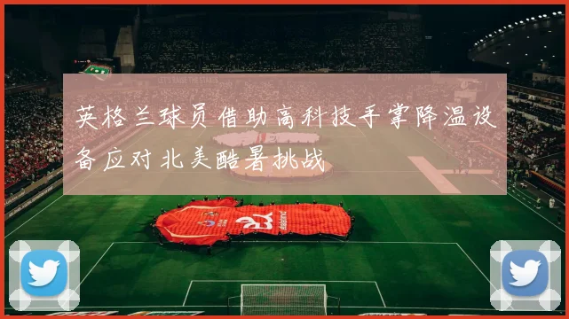 英格兰球员借助高科技手掌降温设备应对北美酷暑挑战