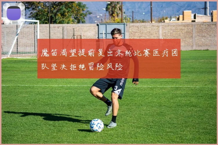 魔笛渴望提前复出末轮比赛医疗团队坚决拒绝冒险风险