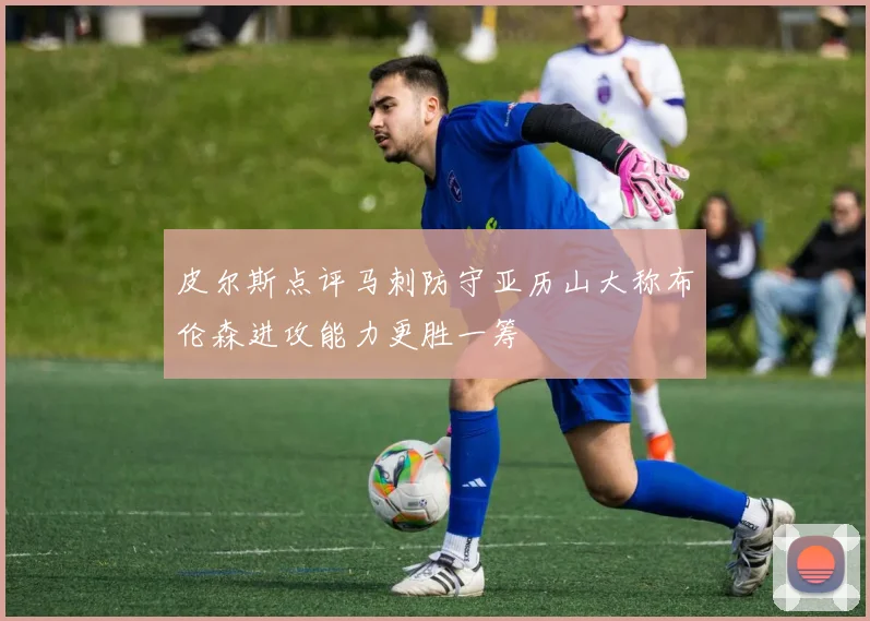 皮尔斯点评马刺防守亚历山大称布伦森进攻能力更胜一筹