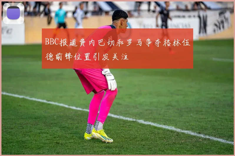 BBC报道费内巴切和罗马争夺格林伍德前锋位置引发关注